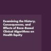 Examining the History, Consequences, and Effects of Race-Based Clinical Algorithms on Health Equity: Proceedings of a Workshop (PDF)