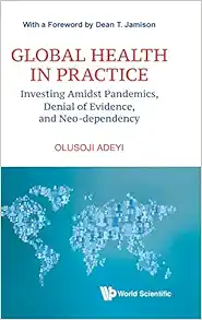 Global Health In Practice: Investing Amidst Pandemics, Denial Of Evidence, And Neo-dependency (World Scientific Series In Health Investment And Financing) (PDF)